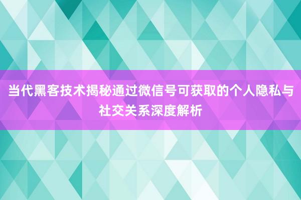当代黑客技术揭秘通过微信号可获取的个人隐私与社交关系深度解析