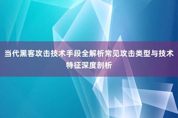 当代黑客攻击技术手段全解析常见攻击类型与技术特征深度剖析