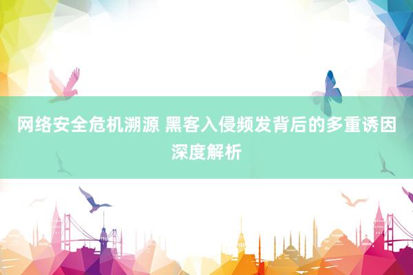 网络安全危机溯源 黑客入侵频发背后的多重诱因深度解析