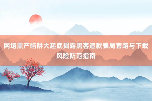 网络黑产陷阱大起底揭露黑客追款骗局套路与下载风险防范指南