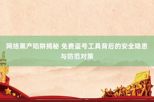 网络黑产陷阱揭秘 免费盗号工具背后的安全隐患与防范对策