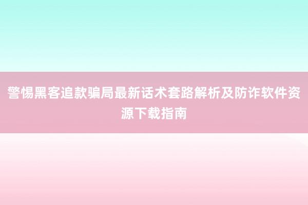 警惕黑客追款骗局最新话术套路解析及防诈软件资源下载指南