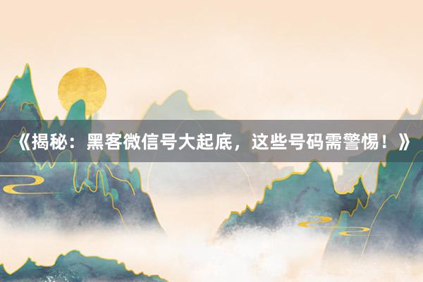 《揭秘：黑客微信号大起底，这些号码需警惕！》