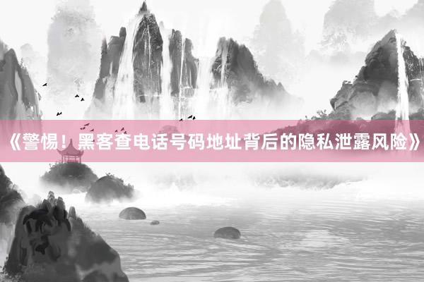 《警惕！黑客查电话号码地址背后的隐私泄露风险》